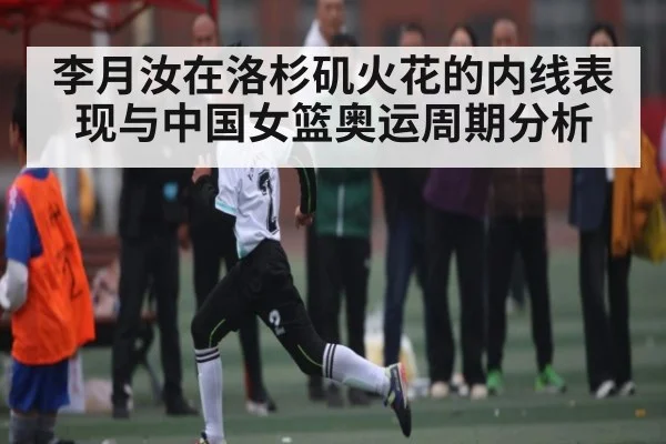 李月汝在洛杉矶火花的内线表现与中国女篮奥运周期分析