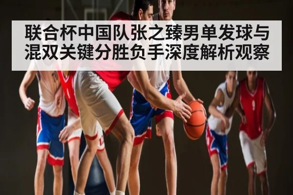 联合杯中国队张之臻男单发球与混双关键分胜负手深度解析观察