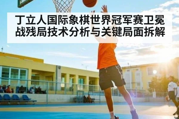丁立人国际象棋世界冠军赛卫冕战残局技术分析与关键局面拆解