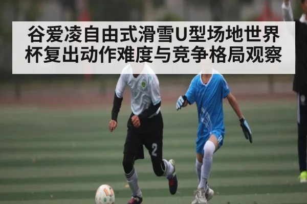 谷爱凌自由式滑雪U型场地世界杯复出动作难度与竞争格局观察