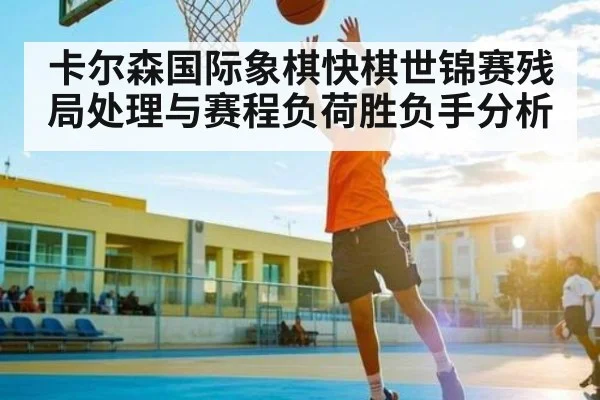 卡尔森国际象棋快棋世锦赛残局处理与赛程负荷胜负手分析